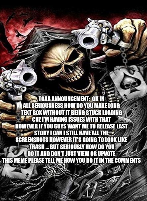 Badass skeleton with guns | TOAA ANNOUNCEMENT:  OK IN ALL SERIOUSNESS HOW DO YOU MAKE LONG TEXT BOX WITHOUT IT BEING STUCK LOADING CUZ I'M HAVING ISSUES WITH THAT HOWEVER IF YOU GUYS WANT ME TO RELEASE LAST STORY I CAN I STILL HAVE ALL THE SCREENSHOTS HOWEVER IT'S GOING TO LOOK LIKE  TRASH ... BUT SERIOUSLY HOW DO YOU DO IT AND DON'T JUST VIEW OR UPVOTE THIS MEME PLEASE TELL ME HOW YOU DO IT IN THE COMMENTS | image tagged in badass skeleton with guns | made w/ Imgflip meme maker