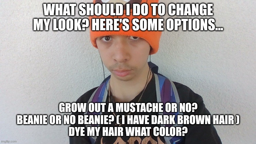 WHAT SHOULD I DO TO CHANGE MY LOOK? HERE'S SOME OPTIONS... GROW OUT A MUSTACHE OR NO?
BEANIE OR NO BEANIE? ( I HAVE DARK BROWN HAIR )
DYE MY HAIR WHAT COLOR? | image tagged in face reveal | made w/ Imgflip meme maker