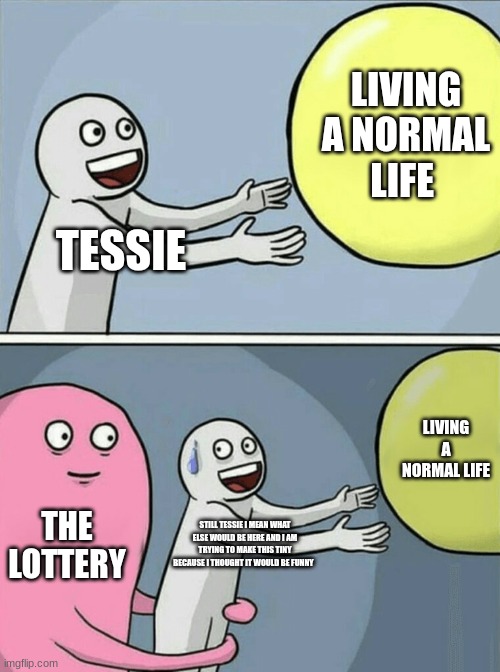 Running Away Balloon | LIVING A NORMAL LIFE; TESSIE; LIVING A NORMAL LIFE; THE LOTTERY; STILL TESSIE I MEAN WHAT ELSE WOULD BE HERE AND I AM TRYING TO MAKE THIS TINY BECAUSE I THOUGHT IT WOULD BE FUNNY | image tagged in memes,running away balloon | made w/ Imgflip meme maker