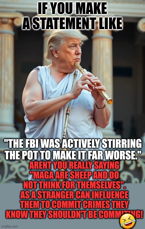 Once again these are athe arguements you think they are!!! | IF YOU MAKE A STATEMENT LIKE; "THE FBI WAS ACTIVELY STIRRING THE POT TO MAKE IT FAR WORSE."; ARENT YOU REALLY SAYING "MAGA ARE SHEEP AND DO NOT THINK FOR THEMSELVES". AS A STRANGER CAN INFLUENCE THEM TO COMMIT CRIMES THEY KNOW THEY SHOULDN'T BE COMMITING! 🤣 | image tagged in greatest flutest by his own admission | made w/ Imgflip meme maker