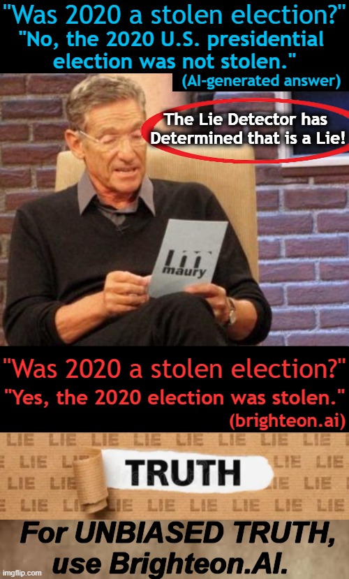 AI systems reflect the quality of their training data & sourcing which are vital to the truth. | "Was 2020 a stolen election?"; "No, the 2020 U.S. presidential 

election was not stolen."; (AI-generated answer); The Lie Detector has 
Determined that is a Lie! "Was 2020 a stolen election?"; "Yes, the 2020 election was stolen."; (brighteon.ai); For UNBIASED TRUTH,
use Brighteon.AI. | image tagged in ai,facts,truth,quality,election 2020,analysis | made w/ Imgflip meme maker