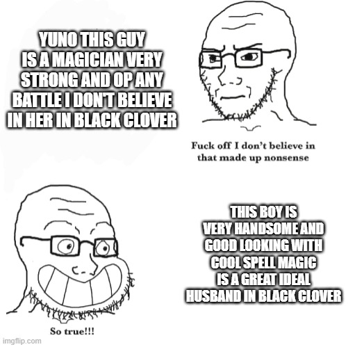 the fans and the haters of yuno he was loved and hated in many years | YUNO THIS GUY IS A MAGICIAN VERY STRONG AND OP ANY BATTLE I DON'T BELIEVE IN HER IN BLACK CLOVER; THIS BOY IS VERY HANDSOME AND GOOD LOOKING WITH COOL SPELL MAGIC IS A GREAT IDEAL HUSBAND IN BLACK CLOVER | image tagged in i don't believe in that made up nonsense so true,hate,anime,discussion,fans | made w/ Imgflip meme maker