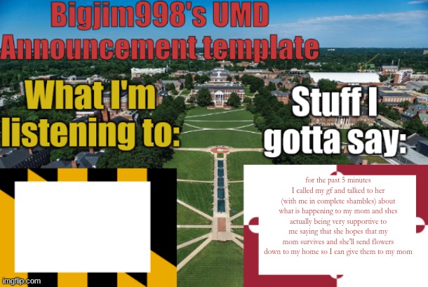 Bigjim998's UMD Announcement temp | for the past 5 minutes I called my gf and talked to her (with me in complete shambles) about what is happening to my mom and shes actually being very supportive to me saying that she hopes that my mom survives and she'll send flowers down to my home so I can give them to my mom | image tagged in bigjim998's umd announcement temp | made w/ Imgflip meme maker