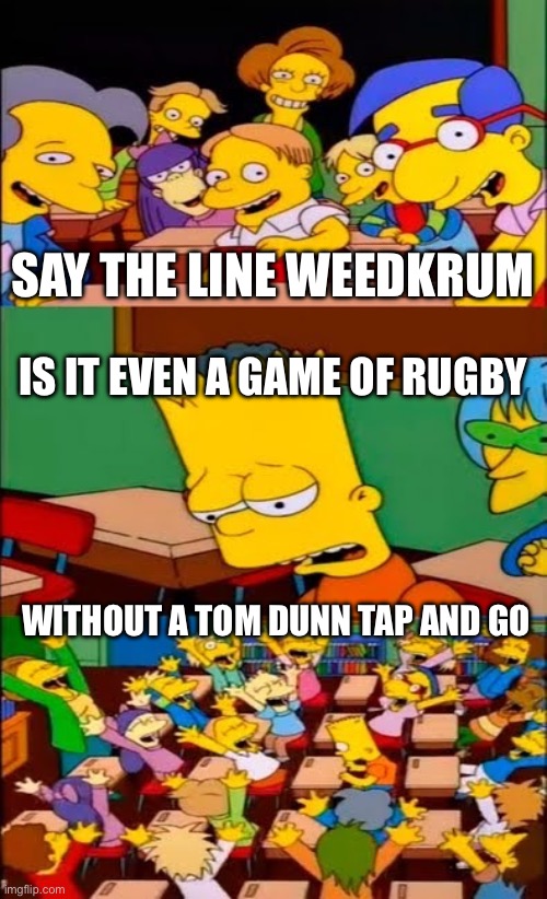 say the line bart! simpsons | SAY THE LINE WEEDKRUM; IS IT EVEN A GAME OF RUGBY; WITHOUT A TOM DUNN TAP AND GO | image tagged in say the line bart simpsons | made w/ Imgflip meme maker