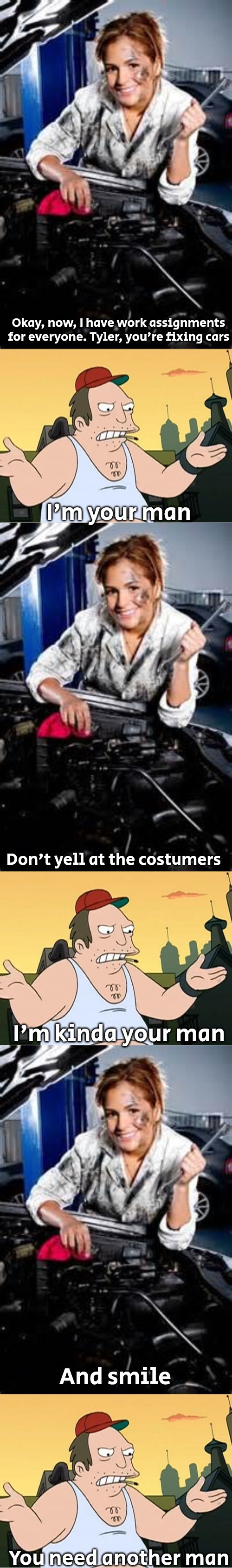 Okay, now, I have work assignments for everyone. Tyler, you're fixing cars; I'm your man; Don't yell at the costumers; I'm kinda your man; And smile; You need another man | image tagged in real girl mechanic,slavic sal | made w/ Imgflip meme maker