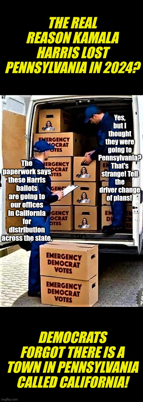 You know you could see this happening in the  2024 elections. | THE REAL REASON KAMALA HARRIS LOST PENNSYLVANIA IN 2024? Yes, but I thought they were going to Pennsylvania? That's strange! Tell the driver change of plans! The paperwork says these Harris ballots are going to our offices in California for distribution across the state. DEMOCRATS FORGOT THERE IS A TOWN IN PENNSYLVANIA CALLED CALIFORNIA! | image tagged in emergency democrat votes,kamala harris,cheating,stupid liberals,modern problems,election | made w/ Imgflip meme maker