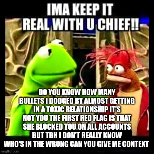 Imma Keep It Real With You Chief | DO YOU KNOW HOW MANY BULLETS I DODGED BY ALMOST GETTING IN A TOXIC RELATIONSHIP IT'S NOT YOU THE FIRST RED FLAG IS THAT SHE BLOCKED YOU ON A | image tagged in imma keep it real with you chief | made w/ Imgflip meme maker