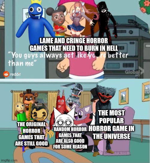 Poppy Playtime is still the best horror game ever! Remake (Updated) | LAME AND CRINGE HORROR GAMES THAT NEED TO BURN IN HELL; THE MOST POPULAR HORROR GAME IN THE UNIVERSE; THE ORIGINAL HORROR GAMES THAT ARE STILL GOOD; RANDOM HORROR GAMES THAT ARE ALSO GOOD FOR SOME REASON | image tagged in you guys always act like you're better than me | made w/ Imgflip meme maker