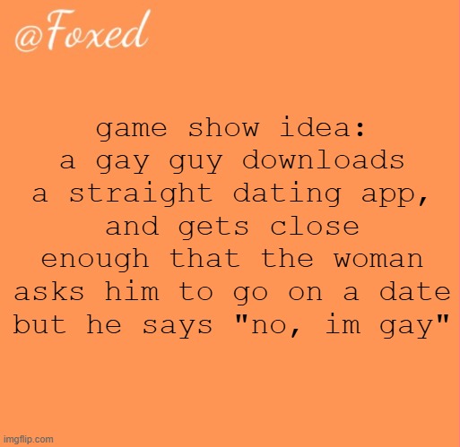 foxed orange temp | game show idea:
a gay guy downloads a straight dating app, and gets close enough that the woman asks him to go on a date but he says "no, im gay" | image tagged in foxed orange temp | made w/ Imgflip meme maker