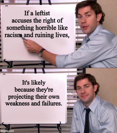 Jim Halpert Explains | If a leftist accuses the right of something horrible like racism and ruining lives, It's likely because they're projecting their own weakness and failures. | image tagged in jim halpert explains | made w/ Imgflip meme maker