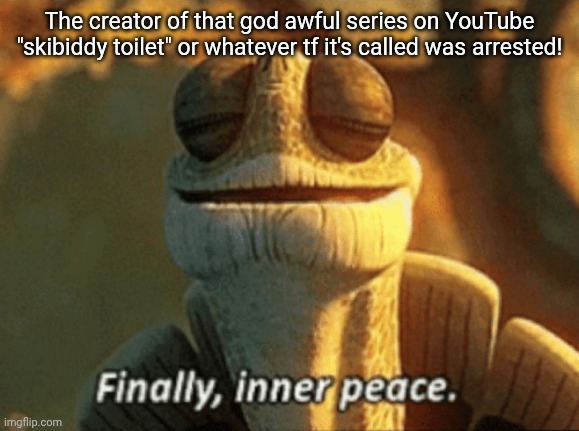 Finally, inner peace. | The creator of that god awful series on YouTube "skibiddy toilet" or whatever tf it's called was arrested! | image tagged in finally inner peace | made w/ Imgflip meme maker