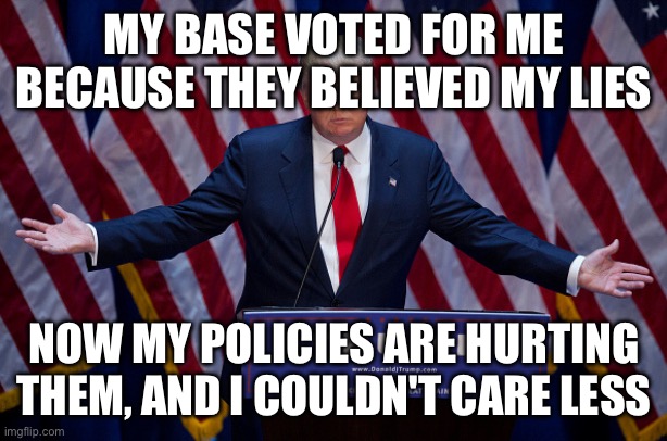 Donald Trump | MY BASE VOTED FOR ME BECAUSE THEY BELIEVED MY LIES NOW MY POLICIES ARE HURTING THEM, AND I COULDN'T CARE LESS | image tagged in donald trump | made w/ Imgflip meme maker