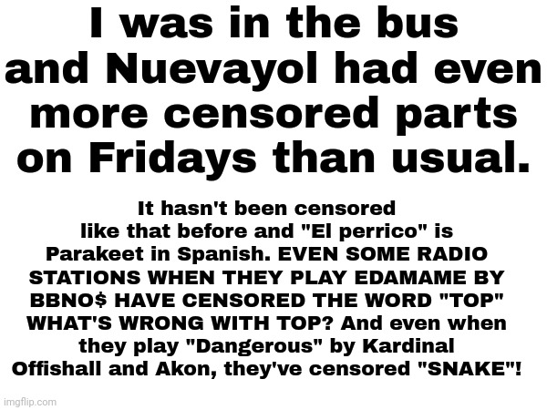 Me: *dances* the lyrics: *cut out* me: *stops dancing* | I was in the bus and Nuevayol had even more censored parts on Fridays than usual. It hasn't been censored like that before and "El perrico" is Parakeet in Spanish. EVEN SOME RADIO STATIONS WHEN THEY PLAY EDAMAME BY BBNO$ HAVE CENSORED THE WORD "TOP" WHAT'S WRONG WITH TOP? And even when they play "Dangerous" by Kardinal Offishall and Akon, they've censored "SNAKE"! | image tagged in radio,memes | made w/ Imgflip meme maker