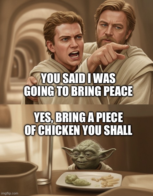 Angry Anakin yelling at Yoda | YOU SAID I WAS GOING TO BRING PEACE; YES, BRING A PIECE OF CHICKEN YOU SHALL | image tagged in angry anakin yelling at yoda | made w/ Imgflip meme maker