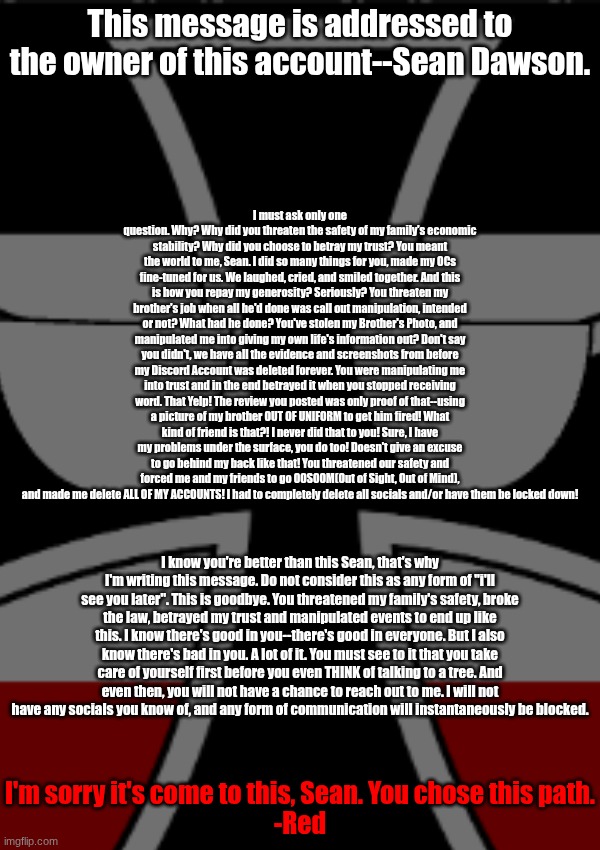 (owu note: ih. a rant.) | This message is addressed to the owner of this account--Sean Dawson. I must ask only one question. Why? Why did you threaten the safety of my family's economic stability? Why did you choose to betray my trust? You meant the world to me, Sean. I did so many things for you, made my OCs fine-tuned for us. We laughed, cried, and smiled together. And this is how you repay my generosity? Seriously? You threaten my brother's job when all he'd done was call out manipulation, intended or not? What had he done? You've stolen my Brother's Photo, and manipulated me into giving my own life's information out? Don't say you didn't, we have all the evidence and screenshots from before my Discord Account was deleted forever. You were manipulating me into trust and in the end betrayed it when you stopped receiving word. That Yelp! The review you posted was only proof of that--using a picture of my brother OUT OF UNIFORM to get him fired! What kind of friend is that?! I never did that to you! Sure, I have my problems under the surface, you do too! Doesn't give an excuse to go behind my back like that! You threatened our safety and forced me and my friends to go OOSOOM(Out of Sight, Out of Mind), and made me delete ALL OF MY ACCOUNTS! I had to completely delete all socials and/or have them be locked down! I know you're better than this Sean, that's why I'm writing this message. Do not consider this as any form of "i'll see you later". This is goodbye. You threatened my family's safety, broke the law, betrayed my trust and manipulated events to end up like this. I know there's good in you--there's good in everyone. But I also know there's bad in you. A lot of it. You must see to it that you take care of yourself first before you even THINK of talking to a tree. And even then, you will not have a chance to reach out to me. I will not have any socials you know of, and any form of communication will instantaneously be blocked. I'm sorry it's come to this, Sean. You chose this path.
-Red | made w/ Imgflip meme maker