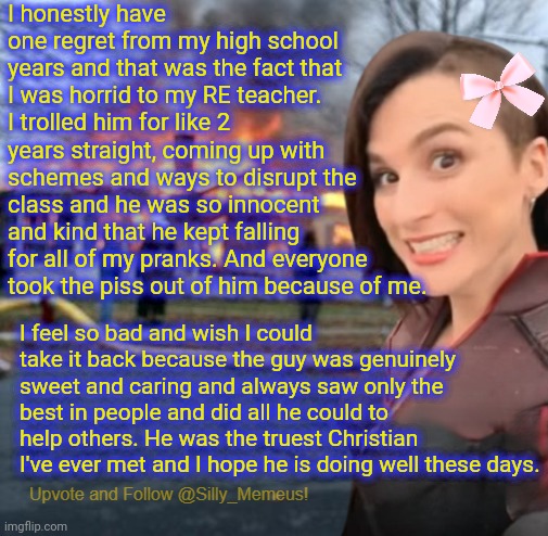 It's been 13 years and I still feel awful about my behaviour towards him. I wish I could see him again so I can apologise. | I honestly have one regret from my high school years and that was the fact that I was horrid to my RE teacher. I trolled him for like 2 years straight, coming up with schemes and ways to disrupt the class and he was so innocent and kind that he kept falling for all of my pranks. And everyone took the piss out of him because of me. I feel so bad and wish I could take it back because the guy was genuinely sweet and caring and always saw only the best in people and did all he could to help others. He was the truest Christian I've ever met and I hope he is doing well these days. | image tagged in disaster girl memeus edition template | made w/ Imgflip meme maker