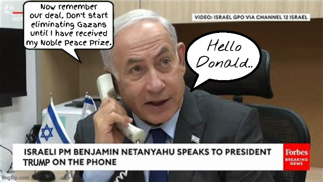 Trump's Noble peace prize deal | Now remember our deal, Don't start eliminating Gazans until I have received my Noble Peace Prize. Hello Donald.. TRUMP | image tagged in trump's noble peace prize deal,gaza genicide,war criminals,let me know when to send in the resort construction tweam,maga murder | made w/ Imgflip meme maker