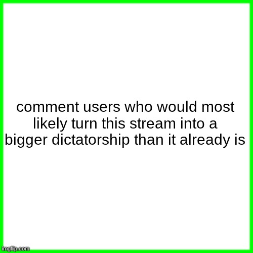 green box | comment users who would most likely turn this stream into a bigger dictatorship than it already is | image tagged in green box | made w/ Imgflip meme maker