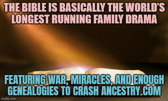 THE WORLD’S LONGEST RUNNING FAMILY DRAMA | THE BIBLE IS BASICALLY THE WORLD’S
LONGEST RUNNING FAMILY DRAMA; FEATURING WAR, MIRACLES, AND ENOUGH

GENEALOGIES TO CRASH ANCESTRY.COM | image tagged in bible,dna,genetics,holy bible,antisemitism,no racism | made w/ Imgflip meme maker