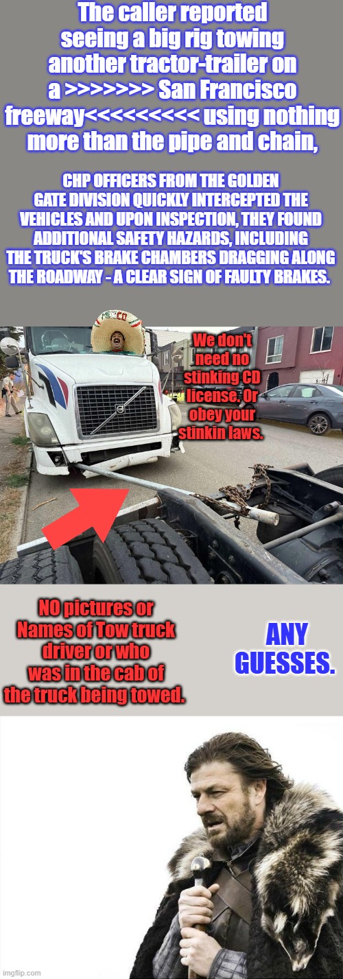 It's always safety first, come on you see them every day driving around with overloaded trucks ignoring our laws | The caller reported seeing a big rig towing another tractor-trailer on a >>>>>>> San Francisco freeway<<<<<<<<< using nothing more than the pipe and chain, CHP OFFICERS FROM THE GOLDEN GATE DIVISION QUICKLY INTERCEPTED THE VEHICLES AND UPON INSPECTION, THEY FOUND ADDITIONAL SAFETY HAZARDS, INCLUDING THE TRUCK'S BRAKE CHAMBERS DRAGGING ALONG THE ROADWAY - A CLEAR SIGN OF FAULTY BRAKES. We don't need no stinking CD license. Or obey your stinkin laws. ANY GUESSES. NO pictures or Names of Tow truck driver or who was in the cab of the truck being towed. | image tagged in memes,brace yourselves x is coming | made w/ Imgflip meme maker