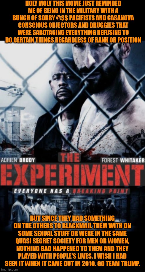 Funny | HOLY MOLY THIS MOVIE JUST REMINDED ME OF BEING IN THE MILITARY WITH A BUNCH OF SORRY @$$ PACIFISTS AND CASANOVA CONSCIOUS OBJECTORS AND DRUGGIES THAT WERE SABOTAGING EVERYTHING REFUSING TO DO CERTAIN THINGS REGARDLESS OF RANK OR POSITION; BUT SINCE THEY HAD SOMETHING ON THE OTHERS TO BLACKMAIL THEM WITH ON SOME SEXUAL STUFF OR WERE IN THE SAME QUASI SECRET SOCIETY FOR MEN OR WOMEN, NOTHING BAD HAPPENED TO THEM AND THEY PLAYED WITH PEOPLE'S LIVES. I WISH I HAD SEEN IT WHEN IT CAME OUT IN 2010. GO TEAM TRUMP. | image tagged in funny,military humor,politics,experiment,government,donald trump | made w/ Imgflip meme maker