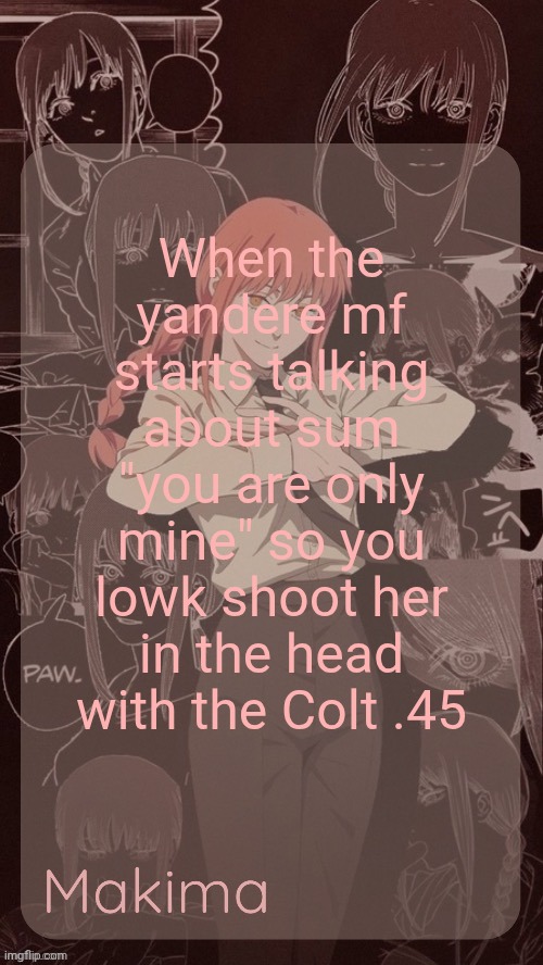 Millie's Makima announcement template (thanks @.Misa.) | When the yandere mf starts talking about sum "you are only mine" so you lowk shoot her in the head with the Colt .45 | image tagged in millie's makima announcement template thanks misa | made w/ Imgflip meme maker
