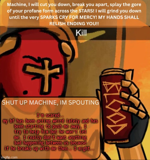 ... | I'm scared..
my bf has been acting weird lately and has been starting to push me away, I try to help him but he won't let me. I really don't want anything bad happening between us because if he breaks up with me then.. I might.. | image tagged in gabriel announcement | made w/ Imgflip meme maker