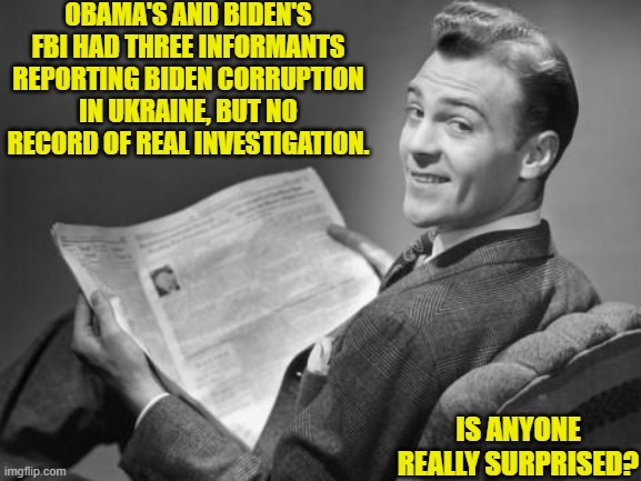 It will be nice to have an honest FBI again. | OBAMA'S AND BIDEN'S FBI HAD THREE INFORMANTS REPORTING BIDEN CORRUPTION IN UKRAINE, BUT NO RECORD OF REAL INVESTIGATION. IS ANYONE REALLY SURPRISED? | image tagged in 50's newspaper | made w/ Imgflip meme maker