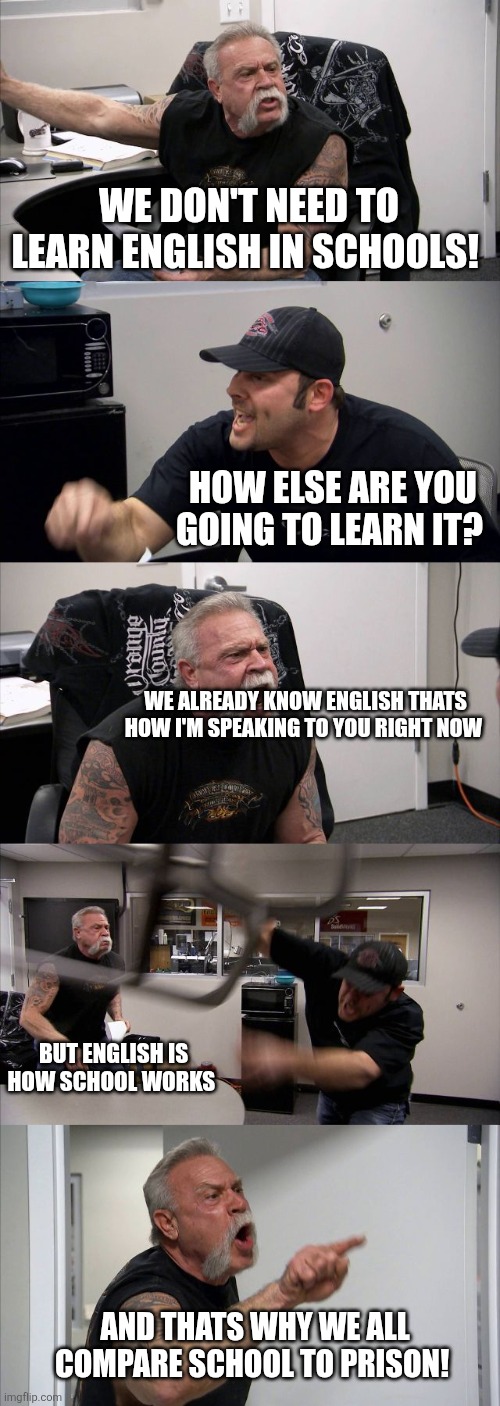 English class is so unnecessary | WE DON'T NEED TO LEARN ENGLISH IN SCHOOLS! HOW ELSE ARE YOU GOING TO LEARN IT? WE ALREADY KNOW ENGLISH THATS HOW I'M SPEAKING TO YOU RIGHT NOW; BUT ENGLISH IS HOW SCHOOL WORKS; AND THATS WHY WE ALL COMPARE SCHOOL TO PRISON! | image tagged in memes,american chopper argument,english,school,middle school,high school | made w/ Imgflip meme maker