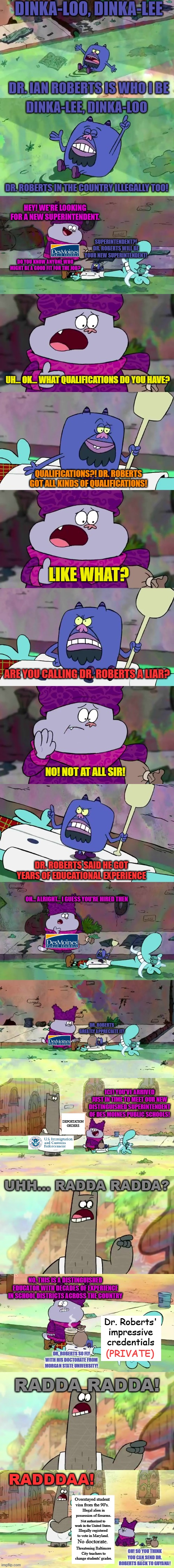DINKA-LOO, DINKA-LEE; DR. IAN ROBERTS IS WHO I BE; DINKA-LEE, DINKA-LOO; DR. ROBERTS IN THE COUNTRY ILLEGALLY TOO! HEY! WE'RE LOOKING FOR A NEW SUPERINTENDENT. SUPERINTENDENT?! DR. ROBERTS WILL BE YOUR NEW SUPERINTENDENT! DO YOU KNOW ANYONE WHO MIGHT BE A GOOD FIT FOR THE JOB? UH... OK... WHAT QUALIFICATIONS DO YOU HAVE? QUALIFICATIONS?! DR. ROBERTS GOT ALL KINDS OF QUALIFICATIONS! LIKE WHAT? ARE YOU CALLING DR. ROBERTS A LIAR? NO! NOT AT ALL SIR! DR. ROBERTS SAID HE GOT YEARS OF EDUCATIONAL EXPERIENCE; OH... ALRIGHT... I GUESS YOU'RE HIRED THEN; DR. ROBERTS GREATLY APPRECIATE IT! ICE! YOU'VE ARRIVED JUST IN TIME TO MEET OUR NEW DISTINGUISHED SUPERINTENDENT OF DES MOINES PUBLIC SCHOOLS! DEPORTATION ORDERS; UHH... RADDA RADDA? NO, THIS IS A DISTINGUISHED EDUCATOR WITH DECADES OF EXPERIENCE IN SCHOOL DISTRICTS ACROSS THE COUNTRY; Dr. Roberts' impressive credentials; (PRIVATE); DR. ROBERTS SO FLY WITH HIS DOCTORATE FROM MORGAN STATE UNIVERSITY! RADDA RADDA! RADDDAA! Overstayed student visa from the 90's. Illegal alien in possession of firearms. Not authorized to work in the United States. Illegally registered to vote in Maryland. No doctorate. Threatening Baltimore City teachers to change students' grades. OH! SO YOU THINK YOU CAN SEND DR. ROBERTS BACK TO GUYANA! | image tagged in memes,chowder,illegal immigrant,black guy,school,ice | made w/ Imgflip meme maker