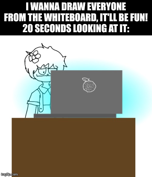I was expecting 4-6 characters, NOT 20!! :sob: | I WANNA DRAW EVERYONE FROM THE WHITEBOARD, IT'LL BE FUN!
20 SECONDS LOOKING AT IT: | image tagged in yes | made w/ Imgflip meme maker