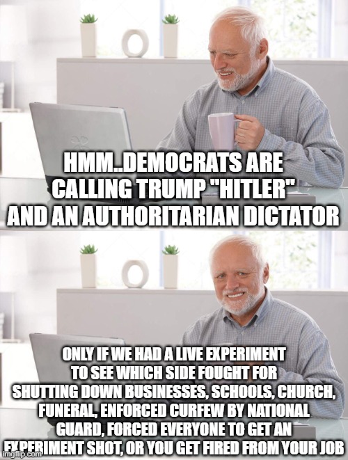 Old man cup of coffee | HMM..DEMOCRATS ARE CALLING TRUMP "HITLER" AND AN AUTHORITARIAN DICTATOR; ONLY IF WE HAD A LIVE EXPERIMENT TO SEE WHICH SIDE FOUGHT FOR SHUTTING DOWN BUSINESSES, SCHOOLS, CHURCH, FUNERAL, ENFORCED CURFEW BY NATIONAL GUARD, FORCED EVERYONE TO GET AN EXPERIMENT SHOT, OR YOU GET FIRED FROM YOUR JOB | image tagged in old man cup of coffee | made w/ Imgflip meme maker