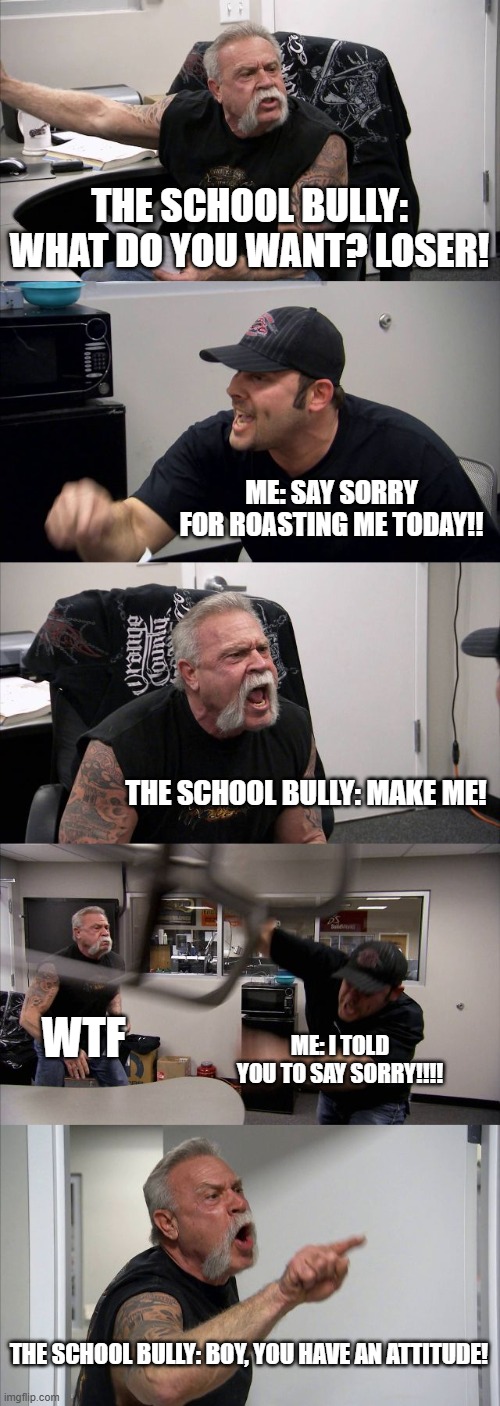 American Chopper Argument | THE SCHOOL BULLY: WHAT DO YOU WANT? LOSER! ME: SAY SORRY FOR ROASTING ME TODAY!! THE SCHOOL BULLY: MAKE ME! WTF; ME: I TOLD YOU TO SAY SORRY!!!! THE SCHOOL BULLY: BOY, YOU HAVE AN ATTITUDE! | image tagged in memes,american chopper argument | made w/ Imgflip meme maker