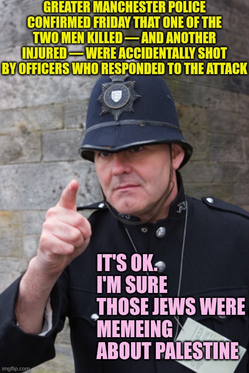 UK Cops as inept as the UK politicians | GREATER MANCHESTER POLICE CONFIRMED FRIDAY THAT ONE OF THE TWO MEN KILLED — AND ANOTHER INJURED — WERE ACCIDENTALLY SHOT BY OFFICERS WHO RESPONDED TO THE ATTACK; IT'S OK. I'M SURE THOSE JEWS WERE MEMEING ABOUT PALESTINE | image tagged in english bobby uk | made w/ Imgflip meme maker