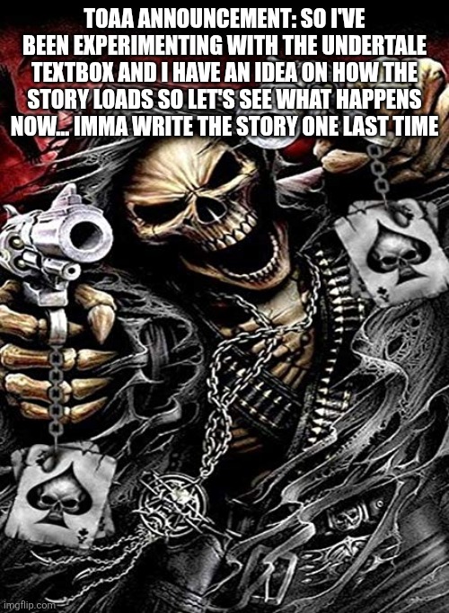 Badass skeleton with guns | TOAA ANNOUNCEMENT: SO I'VE BEEN EXPERIMENTING WITH THE UNDERTALE TEXTBOX AND I HAVE AN IDEA ON HOW THE STORY LOADS SO LET'S SEE WHAT HAPPENS NOW... IMMA WRITE THE STORY ONE LAST TIME | image tagged in badass skeleton with guns | made w/ Imgflip meme maker
