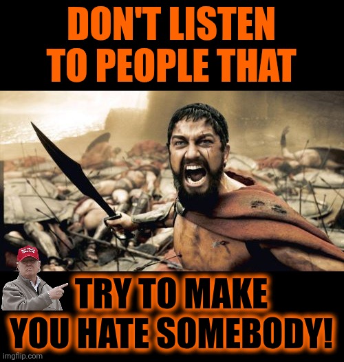 God Said, "Love Thy Neighbor". Trump Says "Feed Thy Mexican Neighbors To The Alligators".  WALK AWAY FROM TRUMP'S MAGA HATERED! | DON'T LISTEN TO PEOPLE THAT; TRY TO MAKE YOU HATE SOMEBODY! | image tagged in memes,sparta leonidas,trump lies,hatred,nazis,what is maga so afraid of | made w/ Imgflip meme maker