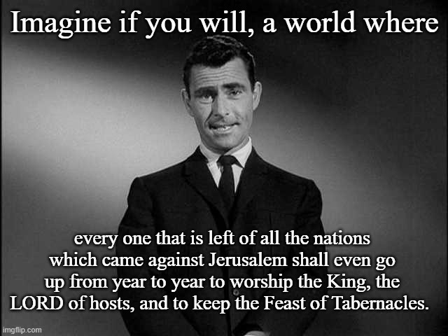 Imagine When all the Nations Keep the Feast of Tabernacles. Zec 14:16 | Imagine if you will, a world where; every one that is left of all the nations which came against Jerusalem shall even go up from year to year to worship the King, the LORD of hosts, and to keep the Feast of Tabernacles.  | image tagged in imagine if you will | made w/ Imgflip meme maker