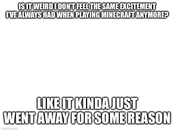Like I genuinly don’t feel any more happiness then I already do when I play Minecraft anymore | IS IT WEIRD I DON’T FEEL THE SAME EXCITEMENT I’VE ALWAYS HAD WHEN PLAYING MINECRAFT ANYMORE? LIKE IT KINDA JUST WENT AWAY FOR SOME REASON | image tagged in question | made w/ Imgflip meme maker
