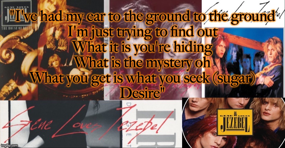 peak song | "I've had my ear to the ground to the ground
I'm just trying to find out
What it is you're hiding
What is the mystery oh
What you get is what you seek (sugar)
Desire" | image tagged in sc's glj temp | made w/ Imgflip meme maker