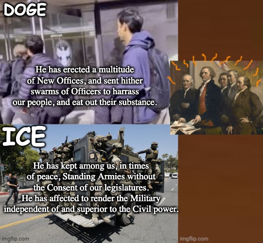 Does it pass the Declaration of Independence test, or is it tyranny? | DOGE; He has erected a multitude of New Offices, and sent hither swarms of Officers to harrass our people, and eat out their substance. ICE; He has kept among us, in times of peace, Standing Armies without the Consent of our legislatures.
He has affected to render the Military independent of and superior to the Civil power. | image tagged in declaration of independence,founding fathers,trump,idiocracy,doge,ice | made w/ Imgflip meme maker