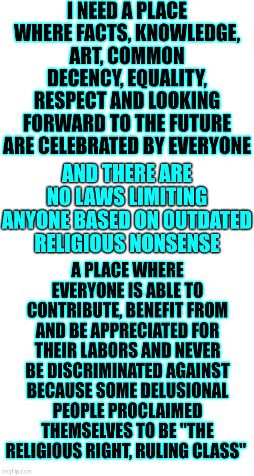 There's No Place For Politics In Paradise | I NEED A PLACE WHERE FACTS, KNOWLEDGE, ART, COMMON DECENCY, EQUALITY, RESPECT AND LOOKING FORWARD TO THE FUTURE ARE CELEBRATED BY EVERYONE; AND THERE ARE NO LAWS LIMITING ANYONE BASED ON OUTDATED RELIGIOUS NONSENSE; A PLACE WHERE EVERYONE IS ABLE TO CONTRIBUTE, BENEFIT FROM AND BE APPRECIATED FOR THEIR LABORS AND NEVER BE DISCRIMINATED AGAINST BECAUSE SOME DELUSIONAL PEOPLE PROCLAIMED THEMSELVES TO BE "THE RELIGIOUS RIGHT, RULING CLASS" | image tagged in memes,paradise,peace,equality,the great awakening,it ain't maga | made w/ Imgflip meme maker