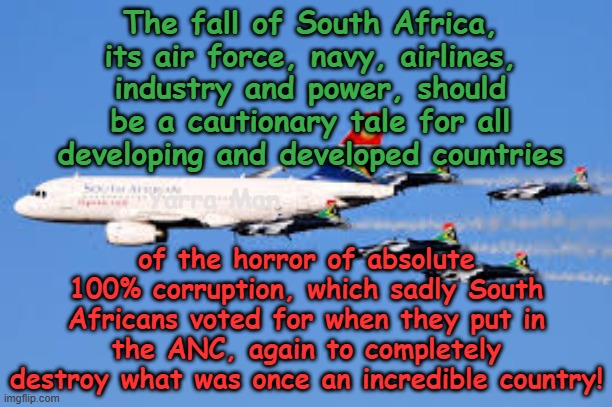 The horrific fall of South Africa, a cautionary tale as they follow Zimbabwe's path to destruction! | The fall of South Africa, its air force, navy, airlines, industry and power, should be a cautionary tale for all developing and developed countries; Yarra Man; of the horror of absolute 100% corruption, which sadly South Africans voted for when they put in the ANC, again to completely destroy what was once an incredible country! | image tagged in robert mugabe,jacob zuma cyril ramaphosa,corruption cronyism,png solomon islands vanuatu,china belts roads,anc crime | made w/ Imgflip meme maker