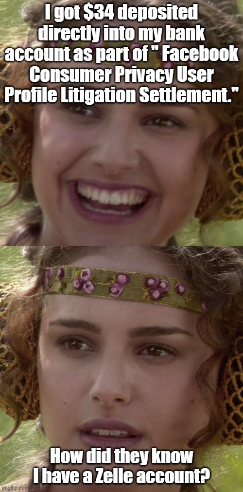 Padme 2 panel | I got $34 deposited directly into my bank account as part of " Facebook Consumer Privacy User Profile Litigation Settlement."; How did they know I have a Zelle account? | image tagged in padme 2 panel | made w/ Imgflip meme maker