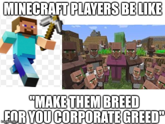 My brother came up with this it's better with an absolutely no context that I can remember and I had to put it into a meme | MINECRAFT PLAYERS BE LIKE; "MAKE THEM BREED FOR YOU CORPORATE GREED" | image tagged in blank white template | made w/ Imgflip meme maker