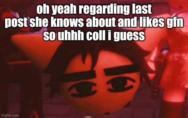 ??? | oh yeah regarding last post she knows about and likes gfn
so uhhh coll i guess | made w/ Imgflip meme maker
