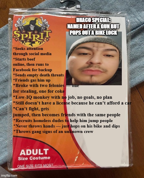 Wanna be Chicago Gangster | DRACO SPECIAL: NAMED AFTER A GUN BUT POPS OUT A BIKE LOCK; *Seeks attention through social media
*Starts beef online, then runs to Facebook for backup
*Sends empty death threats
*Friends gas him up; *Broke with two felonies — one for stealing, one for coke
*Low-IQ monkey with no job, no goals, no plan
*Still doesn’t have a license because he can’t afford a car
*Can’t fight, gets jumped, then becomes friends with the same people; *Recruits homeless dudes to help him jump people
*Never throws hands — just hops on his bike and dips
*Throws gang signs of an unknown crew | image tagged in spirit halloween | made w/ Imgflip meme maker