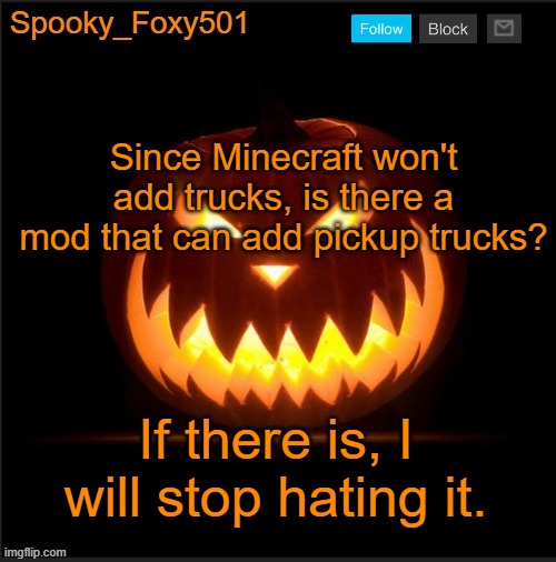 Spooky_Foxy501 announcement template | Since Minecraft won't add trucks, is there a mod that can add pickup trucks? If there is, I will stop hating it. | image tagged in spooky_foxy501 announcement template | made w/ Imgflip meme maker