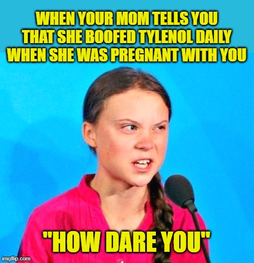 Greta boof | WHEN YOUR MOM TELLS YOU THAT SHE BOOFED TYLENOL DAILY WHEN SHE WAS PREGNANT WITH YOU; "HOW DARE YOU" | image tagged in greta death glare,tylenol,greta thunberg how dare you,greta thunberg | made w/ Imgflip meme maker
