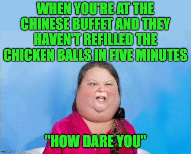Greta at the buffet | WHEN YOU'RE AT THE CHINESE BUFFET AND THEY HAVEN'T REFILLED THE CHICKEN BALLS IN FIVE MINUTES; "HOW DARE YOU" | image tagged in gretabetus,greta thunberg how dare you,buffet | made w/ Imgflip meme maker