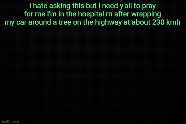 I'm being serious this is not ragebait or joking | I hate asking this but I need y'all to pray for me I'm in the hospital rn after wrapping my car around a tree on the highway at about 230 kmh | image tagged in the black | made w/ Imgflip meme maker